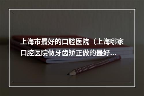 上海市最好的口腔医院（上海哪家口腔医院做牙齿矫正做的最好?）