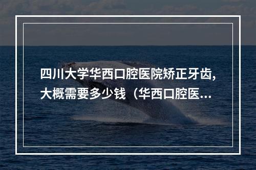 四川大学华西口腔医院矫正牙齿,大概需要多少钱（华西口腔医院的正畸科）