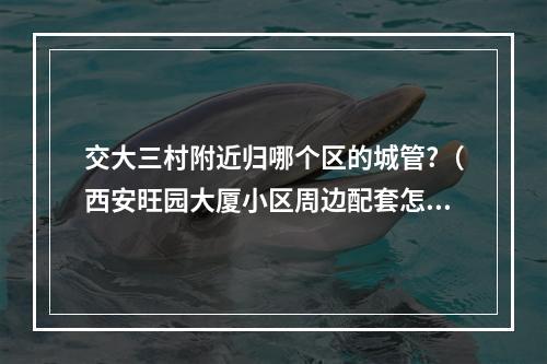 交大三村附近归哪个区的城管?（西安旺园大厦小区周边配套怎么样?）