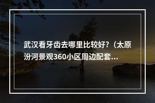 武汉看牙齿去哪里比较好?（太原汾河景观360小区周边配套怎么样?）