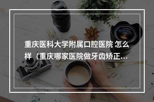 重庆医科大学附属口腔医院 怎么样（重庆哪家医院做牙齿矫正比较好?）