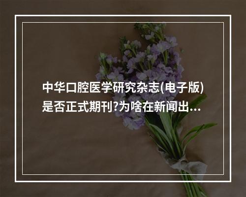 中华口腔医学研究杂志(电子版)是否正式期刊?为啥在新闻出版总署查不到...（期刊推荐 | 7本口腔医学好投的杂志）