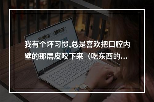 我有个坏习惯,总是喜欢把口腔内壁的那层皮咬下来（吃东西的时候牙齿老是要咬到右边的口腔内壁,为什么啊?是不是上火?_百 ...）