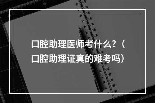 口腔助理医师考什么?（口腔助理证真的难考吗）