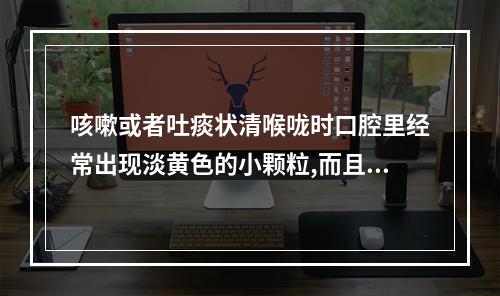 咳嗽或者吐痰状清喉咙时口腔里经常出现淡黄色的小颗粒,而且有恶臭。（口腔天堂成黄色吞口水很不舒服是怎么了）