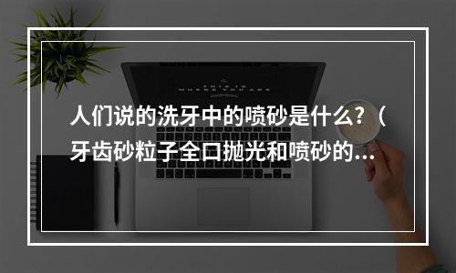 人们说的洗牙中的喷砂是什么?（牙齿砂粒子全口抛光和喷砂的区别是什么）