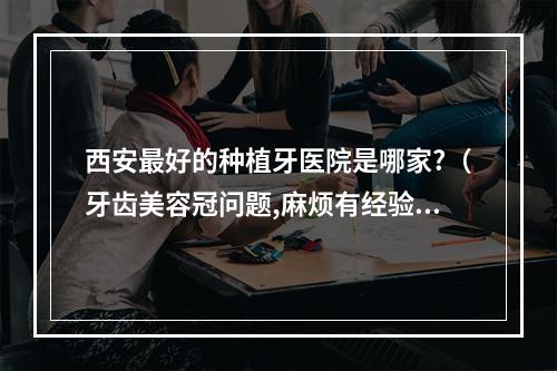 西安最好的种植牙医院是哪家?（牙齿美容冠问题,麻烦有经验的人或专业医生进来看看。急!!）