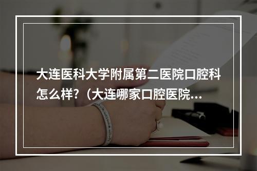 大连医科大学附属第二医院口腔科怎么样?（大连哪家口腔医院比较好啊）