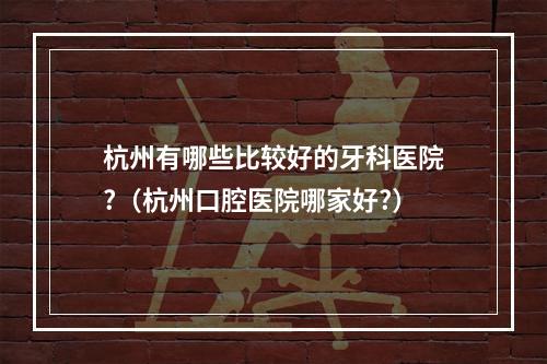 杭州有哪些比较好的牙科医院?（杭州口腔医院哪家好?）