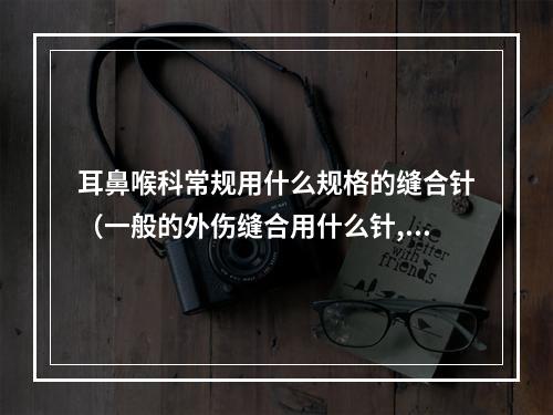 耳鼻喉科常规用什么规格的缝合针（一般的外伤缝合用什么针,什么线,具体型号,谢谢。）