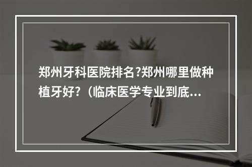 郑州牙科医院排名?郑州哪里做种植牙好?（临床医学专业到底好不好?就业到底怎么样）