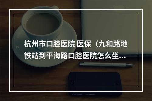 杭州市口腔医院 医保（九和路地铁站到平海路口腔医院怎么坐公交车?）