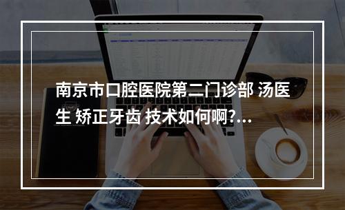 南京市口腔医院第二门诊部 汤医生 矫正牙齿 技术如何啊?（听说在南京市口腔医院三门诊整牙的人,几年后,牙齿都掉了,是不是真的...）