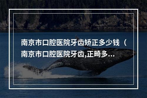 南京市口腔医院牙齿矫正多少钱（南京市口腔医院牙齿,正畸多少钱,急急急）