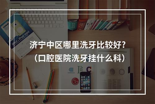 济宁中区哪里洗牙比较好?（口腔医院洗牙挂什么科）