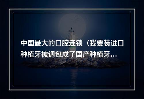 中国最大的口腔连锁（我要装进口种植牙被调包成了国产种植牙怎要求赔偿?）