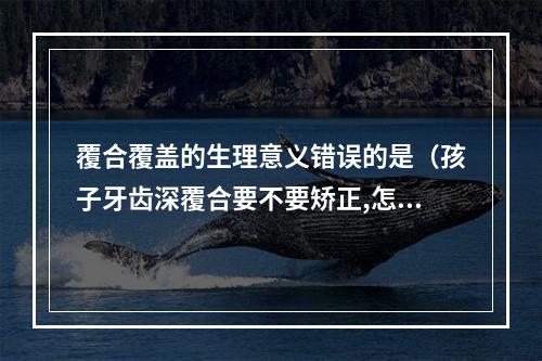 覆合覆盖的生理意义错误的是（孩子牙齿深覆合要不要矫正,怎么矫正）