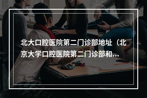 北大口腔医院第二门诊部地址（北京大学口腔医院第二门诊部和第三门诊部哪个好些啊?）