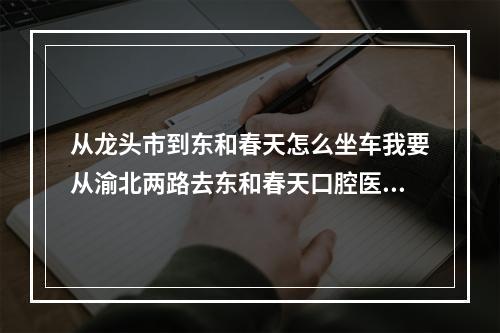 从龙头市到东和春天怎么坐车我要从渝北两路去东和春天口腔医院（鱼洞到重庆市渝北区龙华大道(东和春天)怎么坐车）