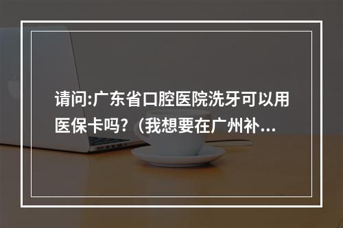 请问:广东省口腔医院洗牙可以用医保卡吗?（我想要在广州补牙,但是惠州博罗的农村医保可以在广东省口腔医院用...）