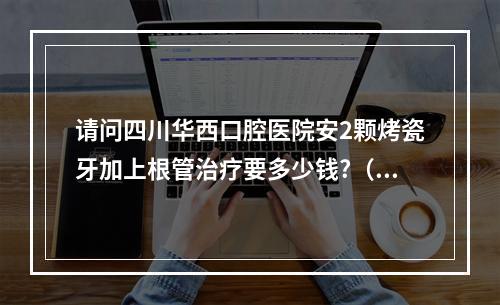 请问四川华西口腔医院安2颗烤瓷牙加上根管治疗要多少钱?（成都华西口腔医院的全瓷冠烤瓷牙一颗要多少钱?）