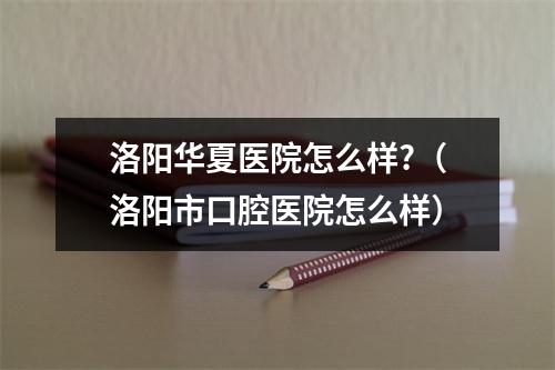 洛阳华夏医院怎么样?（洛阳市口腔医院怎么样）