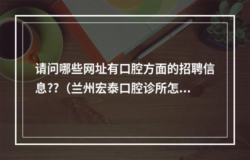 请问哪些网址有口腔方面的招聘信息??（兰州宏泰口腔诊所怎么样?）