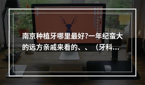 南京种植牙哪里最好?一年纪蛮大的远方亲戚来看的、、（牙科广告经典宣传语_牙科广告词大全）