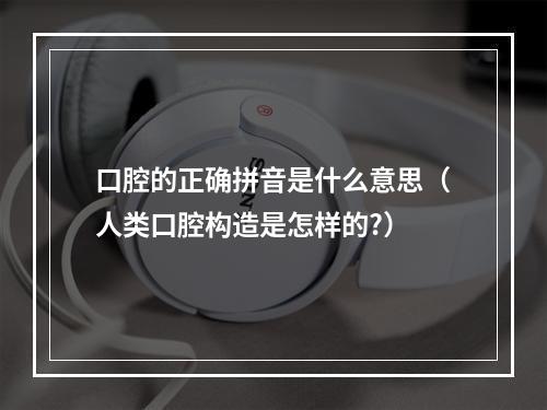 口腔的正确拼音是什么意思（人类口腔构造是怎样的?）