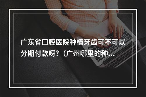 广东省口腔医院种植牙齿可不可以分期付款呀?（广州哪里的种植牙比较好经济实惠）