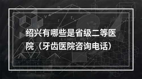 绍兴有哪些是省级二等医院（牙齿医院咨询电话）