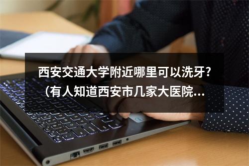 西安交通大学附近哪里可以洗牙?（有人知道西安市几家大医院的洗牙流程与费用吗?）