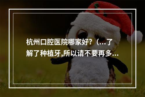 杭州口腔医院哪家好?（...了解了种植牙,所以请不要再多介绍。杭州哪个医院技术比较好?大概价 ...）