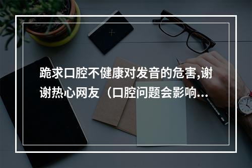 跪求口腔不健康对发音的危害,谢谢热心网友（口腔问题会影响全身健康,为什么却一直得不到重视?）