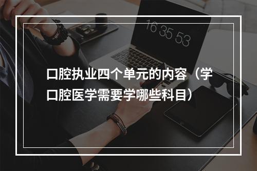 口腔执业四个单元的内容（学口腔医学需要学哪些科目）