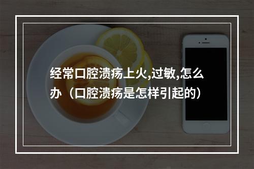 经常口腔溃疡上火,过敏,怎么办（口腔溃疡是怎样引起的）