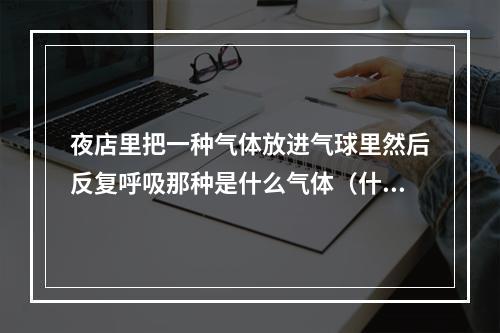 夜店里把一种气体放进气球里然后反复呼吸那种是什么气体（什么是笑气?有什么作用?）