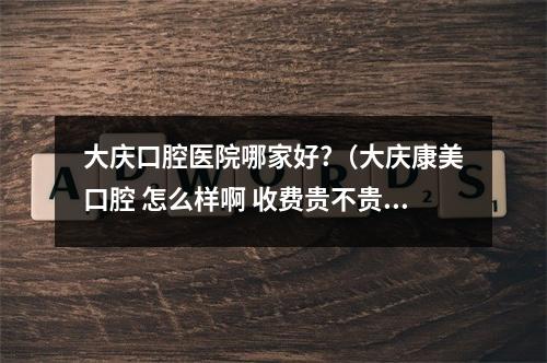 大庆口腔医院哪家好?（大庆康美口腔 怎么样啊 收费贵不贵）