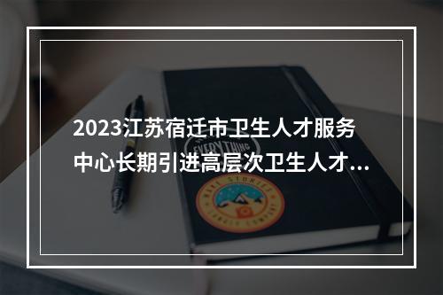 2023江苏宿迁市卫生人才服务中心长期引进高层次卫生人才公告（江苏卫生健康职业学院口腔医学有什么要求）