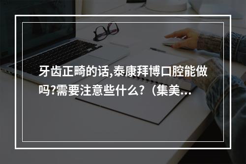 牙齿正畸的话,泰康拜博口腔能做吗?需要注意些什么?（集美们 有没有人在拜博口腔的黄菠菠医森那里做过矫正的,听说医森经验丰...）