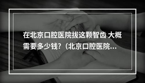 在北京口腔医院拔这颗智齿 大概需要多少钱?（北京口腔医院种植牙价格表）