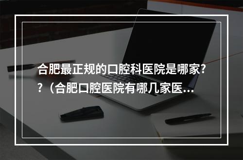 合肥最正规的口腔科医院是哪家??（合肥口腔医院有哪几家医院可以进行牙齿矫正?最好的一家是哪里?龅牙可以...）