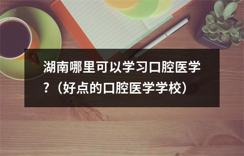 湖南哪里可以学习口腔医学?（好点的口腔医学学校）