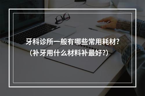 牙科诊所一般有哪些常用耗材?（补牙用什么材料补最好?）