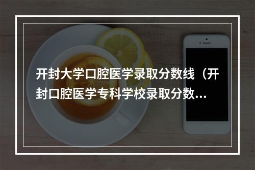 开封大学口腔医学录取分数线（开封口腔医学专科学校录取分数线）