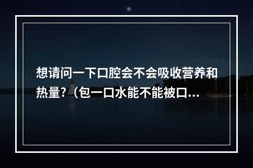 想请问一下口腔会不会吸收营养和热量?（包一口水能不能被口腔吸收）