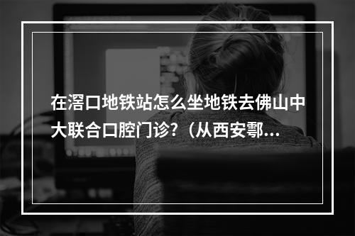 在滘口地铁站怎么坐地铁去佛山中大联合口腔门诊?（从西安鄠邑地铁站到西安依联口腔医院坐地铁怎么走?）