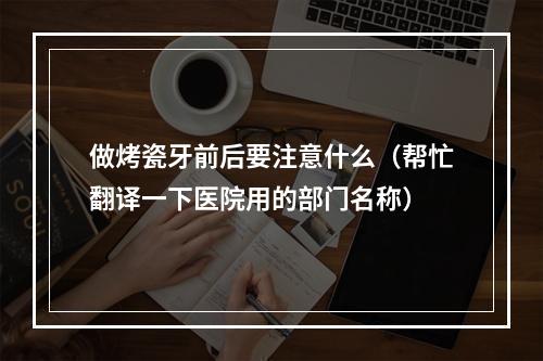 做烤瓷牙前后要注意什么（帮忙翻译一下医院用的部门名称）