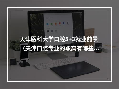 天津医科大学口腔5+3就业前景（天津口腔专业的职高有哪些?）