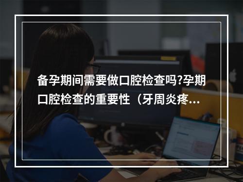 备孕期间需要做口腔检查吗?孕期口腔检查的重要性（牙周炎疼痛怎么办）